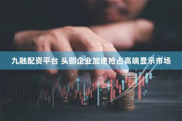 九融配资平台 头部企业加速抢占高端显示市场