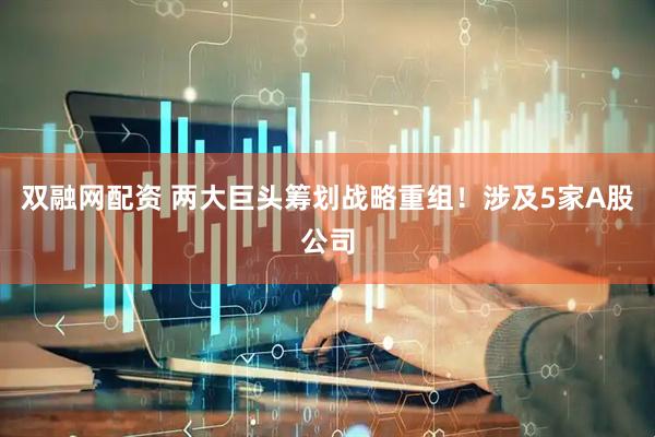 双融网配资 两大巨头筹划战略重组！涉及5家A股公司