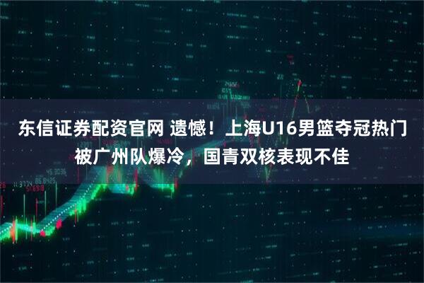东信证券配资官网 遗憾！上海U16男篮夺冠热门被广州队爆冷，国青双核表现不佳