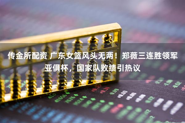 传金所配资 广东女篮风头无两！郑薇三连胜领军亚俱杯，国家队败绩引热议