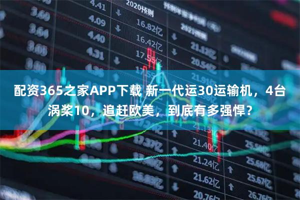 配资365之家APP下载 新一代运30运输机，4台涡桨10，追赶欧美，到底有多强悍？