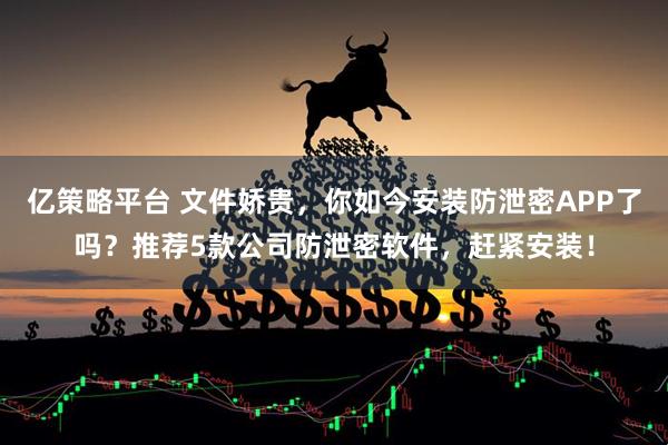 亿策略平台 文件娇贵，你如今安装防泄密APP了吗？推荐5款公司防泄密软件，赶紧安装！