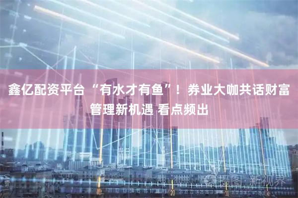 鑫亿配资平台 “有水才有鱼”！券业大咖共话财富管理新机遇 看点频出