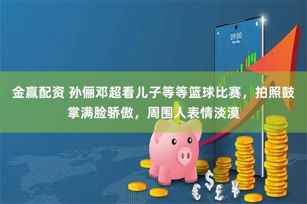 金赢配资 孙俪邓超看儿子等等篮球比赛，拍照鼓掌满脸骄傲，周围人表情淡漠