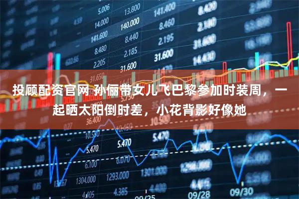 投顾配资官网 孙俪带女儿飞巴黎参加时装周，一起晒太阳倒时差，小花背影好像她