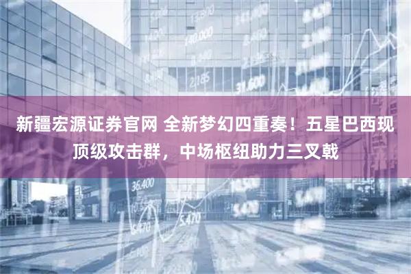 新疆宏源证券官网 全新梦幻四重奏！五星巴西现顶级攻击群，中场枢纽助力三叉戟