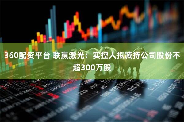 360配资平台 联赢激光：实控人拟减持公司股份不超300万股