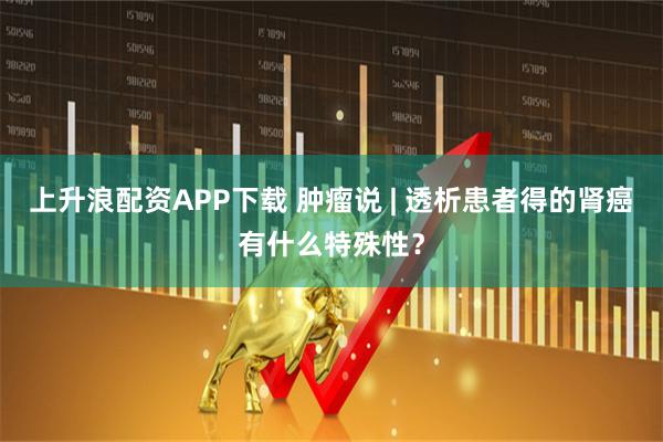 上升浪配资APP下载 肿瘤说 | 透析患者得的肾癌有什么特殊性？
