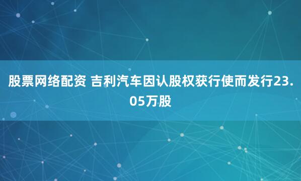 股票网络配资 吉利汽车因认股权获行使而发行23.05万股