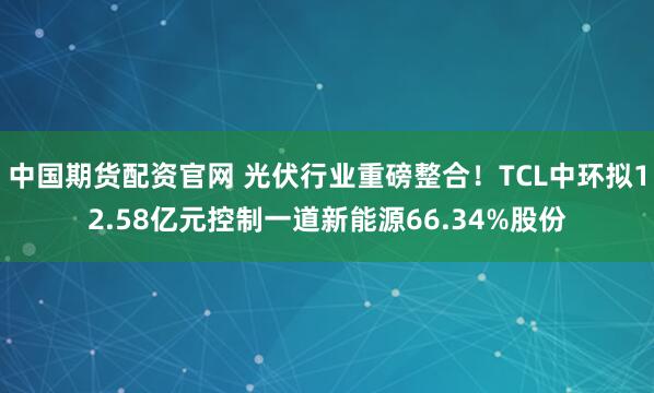 中国期货配资官网 光伏行业重磅整合！TCL中环拟12.58亿元控制一道新能源66.34%股份