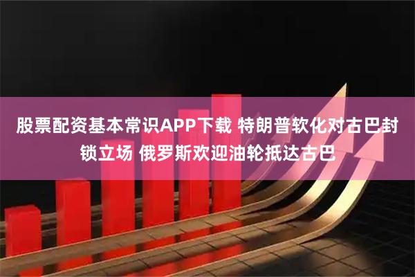 股票配资基本常识APP下载 特朗普软化对古巴封锁立场 俄罗斯欢迎油轮抵达古巴